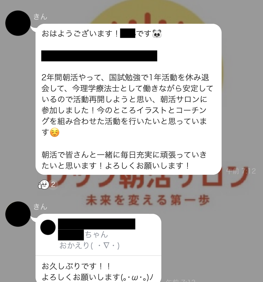 おはようございます！2年間朝活やって、国試勉強で1年活動を休み退会して、今理学療法士として働きながら安定しているので活動再開しようと思い、朝活サロンに参加しました！今のところイラストとコーチングを組み合わせた活動を行いたいと思っています朝活で皆さんと一緒に毎日充実に頑張っていきたいと思います！よろしくお願いします！