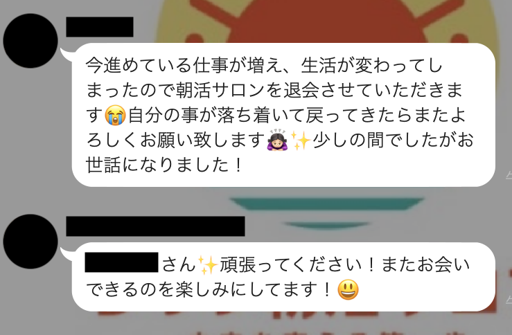 今進めている仕事が増え、生活が変わってしまったので朝活サロンを退会させていただきます。自分の事が落ち着いて戻ってきたらまたよろしくお願い致します。少しの間でしたがお世話になりました！