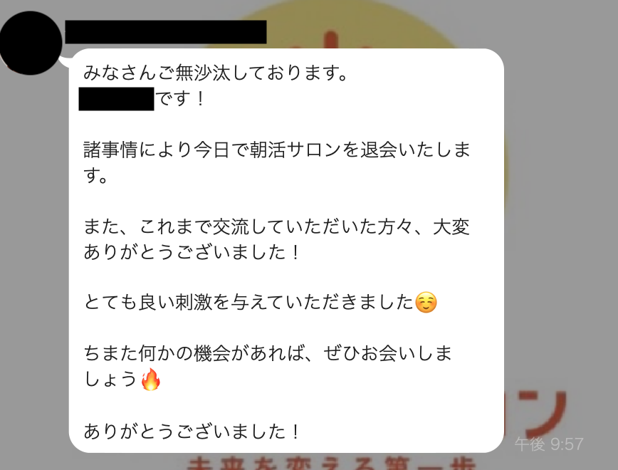 みなさんご無沙汰しております。諸事情により今日で朝活サロンを退会いたします。また、これまで交流していただいた方々、大変ありがとうございました！とても良い刺激を与えていただきましたちまた何かの機会があれば、ぜひお会いしましょうありがとうございました！